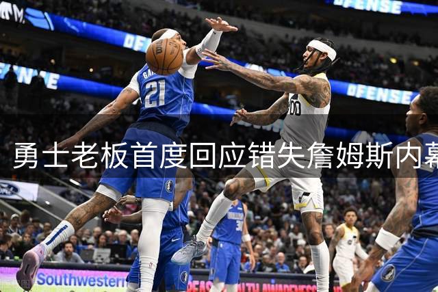 勇士老板首度回应错失詹姆斯内幕