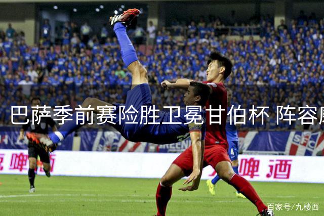 巴萨季前赛险胜卫冕甘伯杯 阵容磨合难题浮现