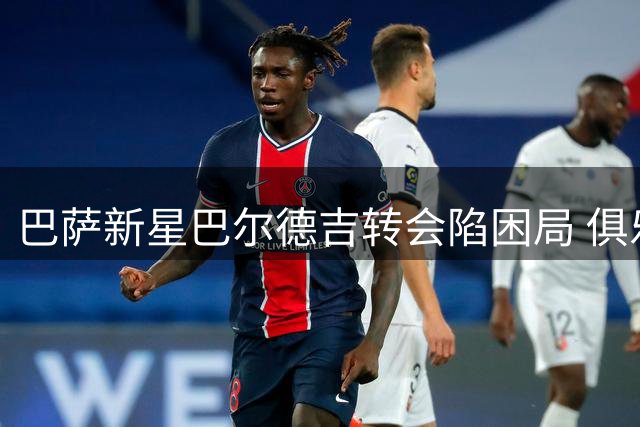巴萨新星巴尔德吉转会陷困局 俱乐部套现计划遭球员本人抵制