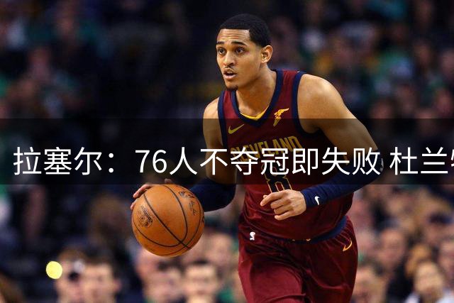 拉塞尔：76人不夺冠即失败 杜兰特的论点是有根据的